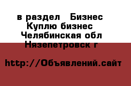  в раздел : Бизнес » Куплю бизнес . Челябинская обл.,Нязепетровск г.